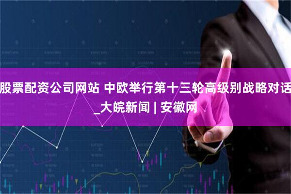 股票配资公司网站 中欧举行第十三轮高级别战略对话_大皖新闻 | 安徽网