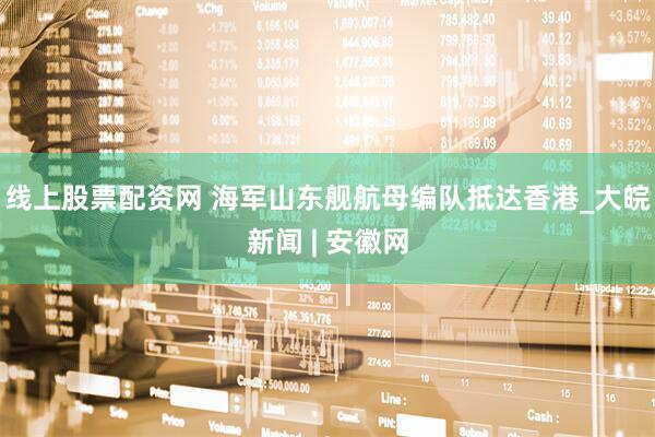 线上股票配资网 海军山东舰航母编队抵达香港_大皖新闻 | 安徽网