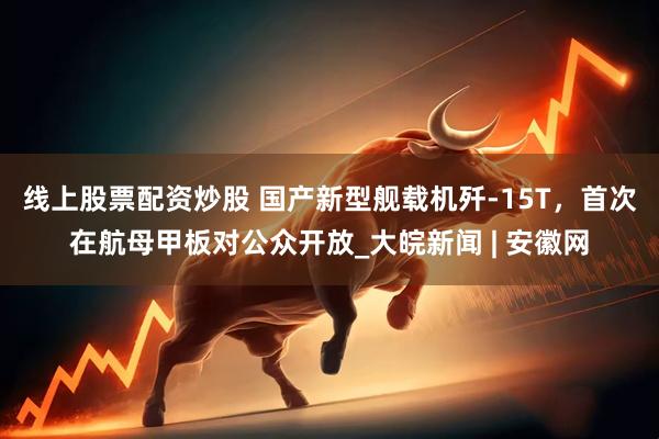 线上股票配资炒股 国产新型舰载机歼-15T，首次在航母甲板对公众开放_大皖新闻 | 安徽网