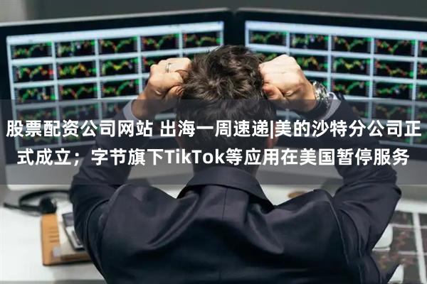 股票配资公司网站 出海一周速递|美的沙特分公司正式成立；字节旗下TikTok等应用在美国暂停服务
