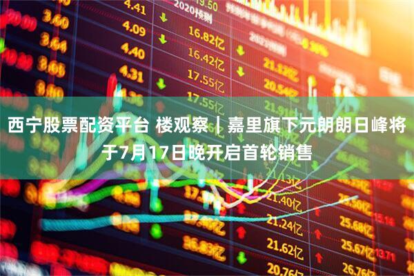 西宁股票配资平台 楼观察｜嘉里旗下元朗朗日峰将于7月17日晚开启首轮销售