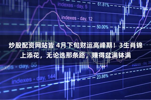 炒股配资网站皆 4月下旬财运高峰期！3生肖锦上添花，无论选那条路，赚得盆满钵满