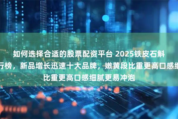 如何选择合适的股票配资平台 2025铁皮石斛十大名牌排行榜，新品增长迅速十大品牌，嫩黄段比重更高口感细腻更易冲泡