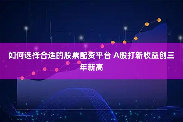 如何选择合适的股票配资平台 A股打新收益创三年新高
