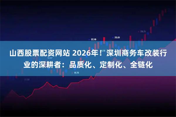 山西股票配资网站 2026年!深圳商务车改装行业的深耕者:品质化、定制化、全链化