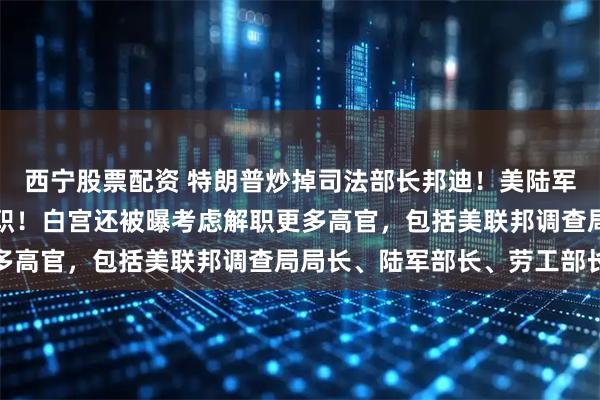 西宁股票配资 特朗普炒掉司法部长邦迪！美陆军参谋长也被要求立即辞职！白宫还被曝考虑解职更多高官，包括美联邦调查局局长、陆军部长、劳工部长