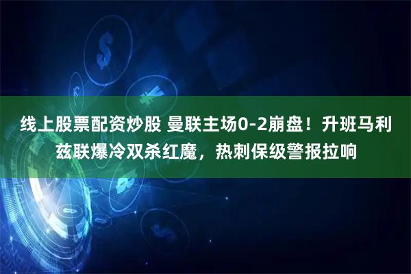 线上股票配资炒股 曼联主场0-2崩盘！升班马利兹联爆冷双杀红魔，热刺保级警报拉响
