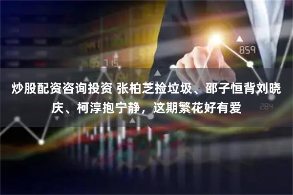 炒股配资咨询投资 张柏芝捡垃圾、邵子恒背刘晓庆、柯淳抱宁静，这期繁花好有爱