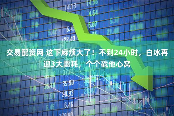 交易配资网 这下麻烦大了！不到24小时，白冰再迎3大噩耗，个个戳他心窝