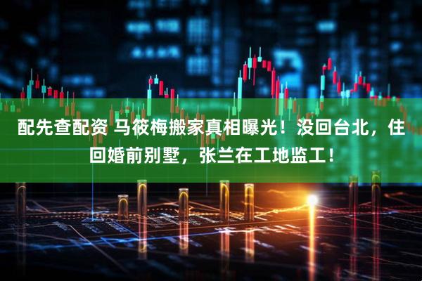 配先查配资 马筱梅搬家真相曝光！没回台北，住回婚前别墅，张兰在工地监工！