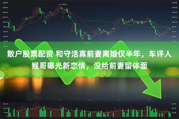 散户股票配资 和守活寡前妻离婚仅半年，车评人猴哥曝光新恋情，没给前妻留体面