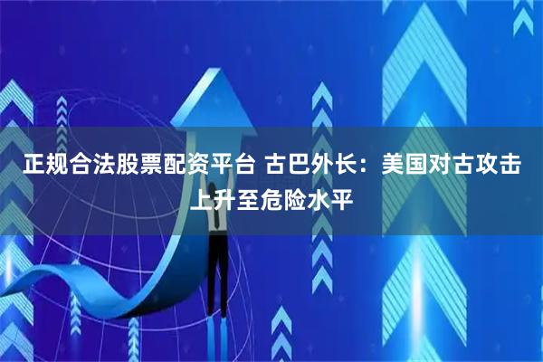正规合法股票配资平台 古巴外长：美国对古攻击上升至危险水平