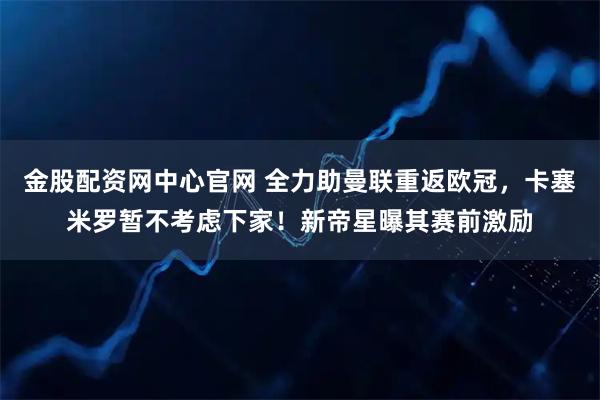 金股配资网中心官网 全力助曼联重返欧冠，卡塞米罗暂不考虑下家！新帝星曝其赛前激励