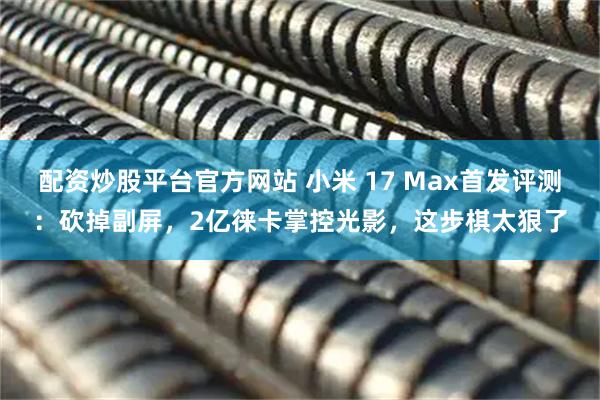 配资炒股平台官方网站 小米 17 Max首发评测:砍掉副屏,2亿徕卡掌控光影,这步棋太狠了