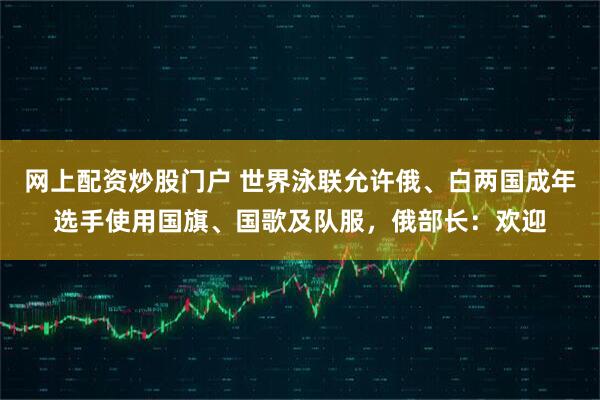 网上配资炒股门户 世界泳联允许俄、白两国成年选手使用国旗、国歌及队服，俄部长：欢迎