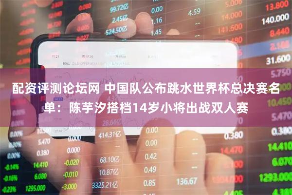 配资评测论坛网 中国队公布跳水世界杯总决赛名单：陈芋汐搭档14岁小将出战双人赛