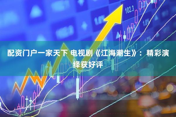 配资门户一家天下 电视剧《江海潮生》：精彩演绎获好评